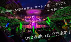「松井玲奈・SKE48卒業コンサートin豊田スタジアム～2588DAYS～」DVD & Blu-ray発売決定！